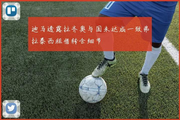 迪马透露拉齐奥与国米达成一致弗拉泰西租借转会细节