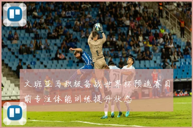 文班亚马积极备战世界杯预选赛目前专注体能训练提升状态