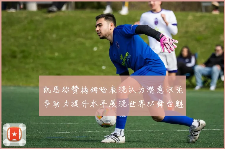凯恩称赞梅姆哈表现认为潜意识竞争助力提升水平展现世界杯舞台魅力