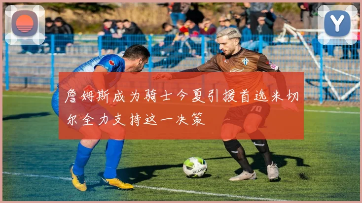 詹姆斯成为骑士今夏引援首选米切尔全力支持这一决策