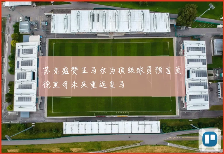 苏克盛赞亚马尔为顶级球员预言莫德里奇未来重返皇马