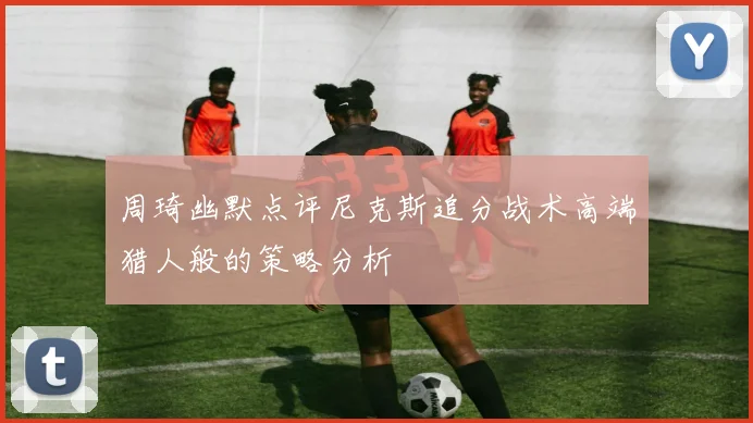 周琦幽默点评尼克斯追分战术高端猎人般的策略分析