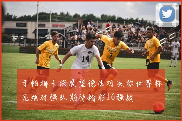 于帕梅卡诺展望德法对决称世界杯无绝对强队期待精彩16强战