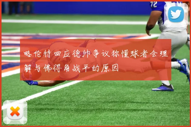 略伦特回应德帅争议称懂球者会理解与佛得角战平的原因