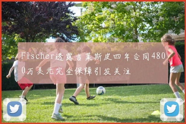 Fischer透露吉莱斯皮四年合同4800万美元完全保障引发关注