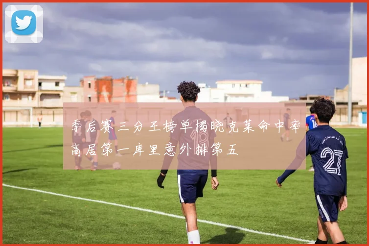 季后赛三分王榜单揭晓克莱命中率高居第一库里意外排第五