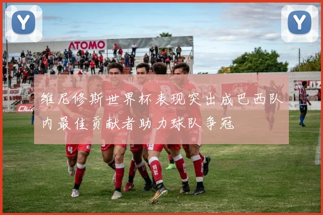维尼修斯世界杯表现突出成巴西队内最佳贡献者助力球队争冠