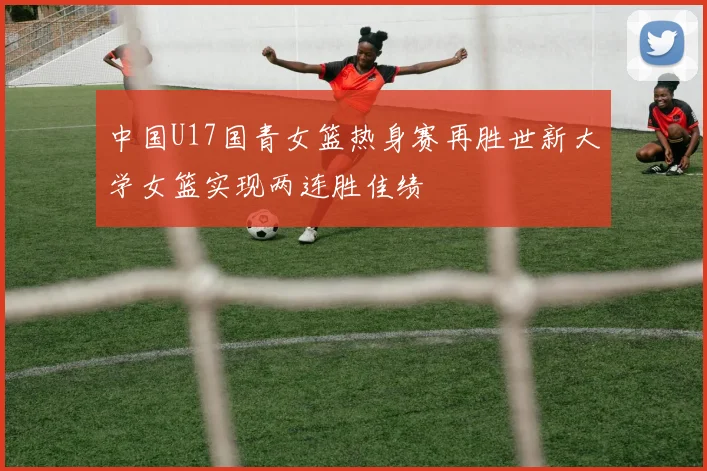 中国U17国青女篮热身赛再胜世新大学女篮实现两连胜佳绩