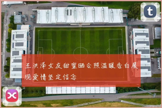 王洪泽女友甜蜜晒合照温暖告白展现爱情坚定信念