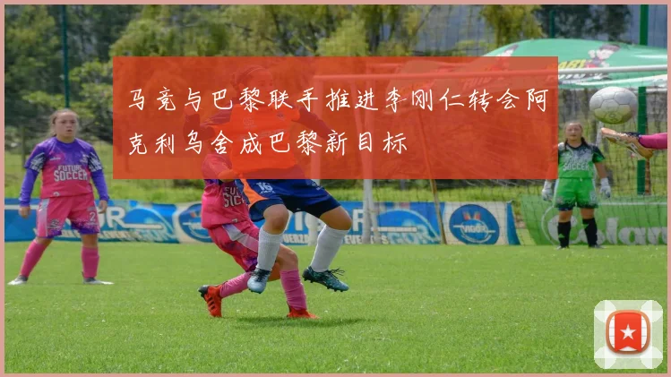 马竞与巴黎联手推进李刚仁转会阿克利乌舍成巴黎新目标