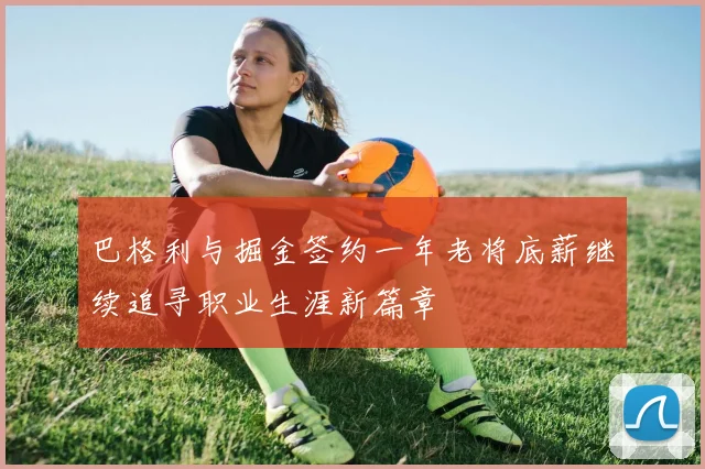 巴格利与掘金签约一年老将底薪继续追寻职业生涯新篇章