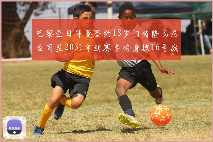 巴黎圣日耳曼签约18岁门将隆戈尼合同至2031年新赛季将身披16号战袍