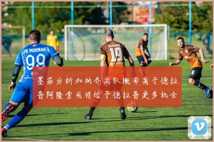 墨菲分析加纳乔离队概率高于德拉普阿隆索或将给予德拉普更多机会