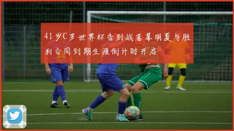 41岁C罗世界杯告别战落幕明夏与胜利合同到期生涯倒计时开启