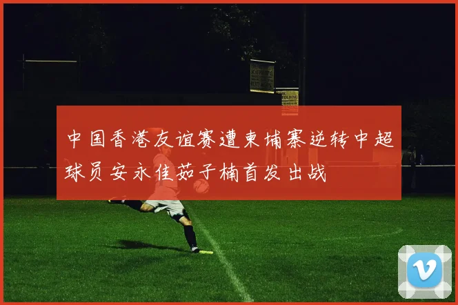 中国香港友谊赛遭柬埔寨逆转中超球员安永佳茹子楠首发出战