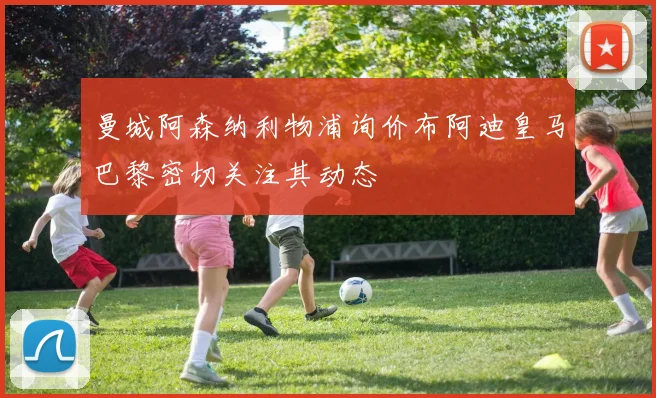 曼城阿森纳利物浦询价布阿迪皇马巴黎密切关注其动态