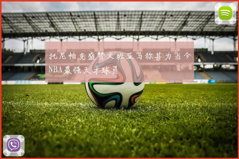 托尼帕克盛赞文班亚马称其为当今NBA最强天才球员