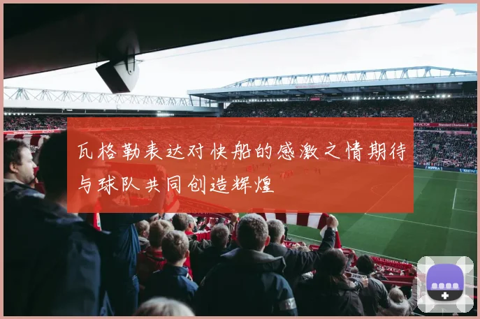 瓦格勒表达对快船的感激之情期待与球队共同创造辉煌